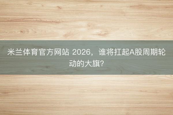 米兰体育官方网站 2026，谁将扛起A股周期轮动的大旗？