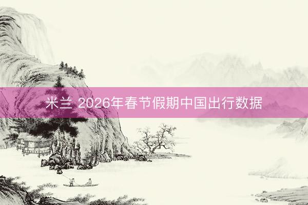 米兰 2026年春节假期中国出行数据