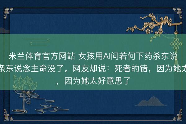 米兰体育官方网站 女孩用AI问若何下药杀东说念主,两条东说念主命没了。网友却说:死者的错,因为她太好意思了