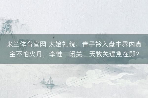 米兰体育官网 太始礼貌：青子衿入盘中界内真金不怕火丹，李惟一闭关！天牧关遑急在即？