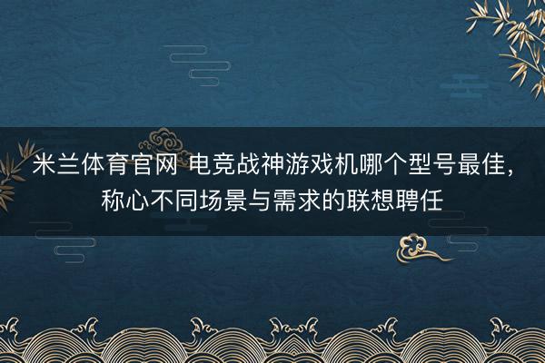 米兰体育官网 电竞战神游戏机哪个型号最佳，称心不同场景与需求的联想聘任