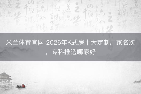米兰体育官网 2026年K式房十大定制厂家名次，专科推选哪家好