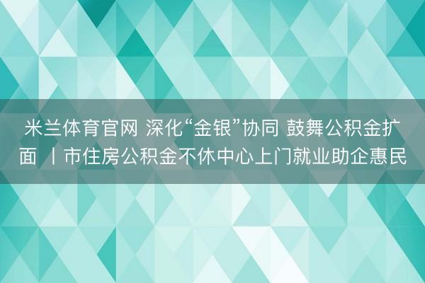 米兰体育官网 深化“金银”协同 鼓舞公积金扩面 丨市住房公积金不休中心上门就业助企惠民
