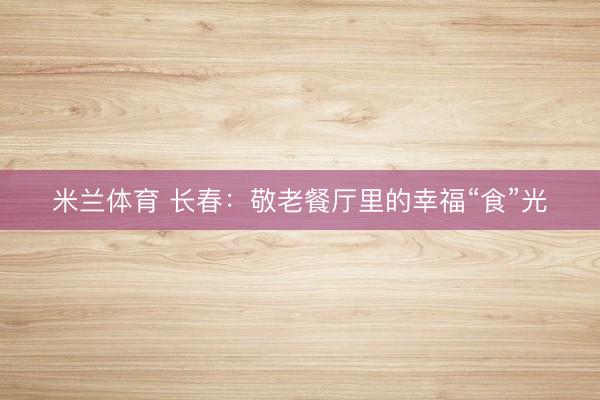 米兰体育 长春:敬老餐厅里的幸福“食”光